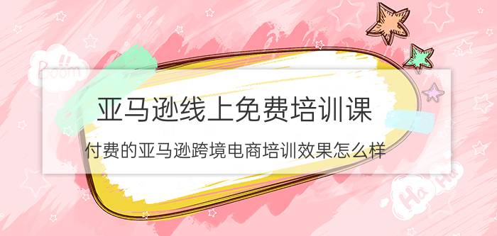 亚马逊线上免费培训课 付费的亚马逊跨境电商培训效果怎么样？